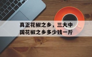 真正花椒之乡，三大中国花椒之乡多少钱一斤
