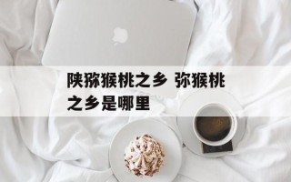 陕猕猴桃之乡 弥猴桃之乡是哪里