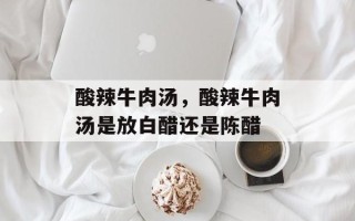 酸辣牛肉汤，酸辣牛肉汤是放白醋还是陈醋