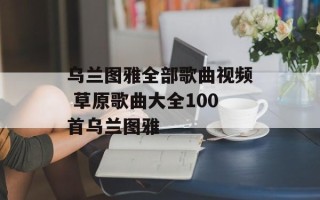 乌兰图雅全部歌曲视频 草原歌曲大全100首乌兰图雅