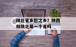陕北省乡愁之乡？陕西和陕北是一个省吗