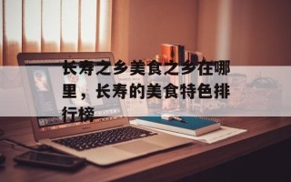 长寿之乡美食之乡在哪里，长寿的美食特色排行榜