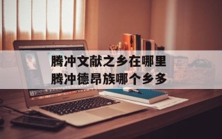腾冲文献之乡在哪里 腾冲德昂族哪个乡多