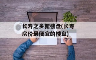 长寿之乡新楼盘(长寿房价最便宜的楼盘)