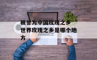 被誉为中国玫瑰之乡 世界玫瑰之乡是哪个地方