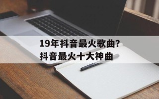 19年抖音最火歌曲？抖音最火十大神曲