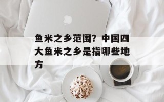 鱼米之乡范围？中国四大鱼米之乡是指哪些地方