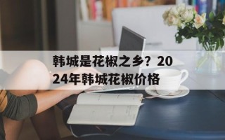 韩城是花椒之乡？2024年韩城花椒价格