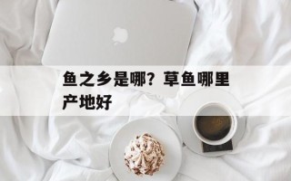 鱼之乡是哪？草鱼哪里产地好