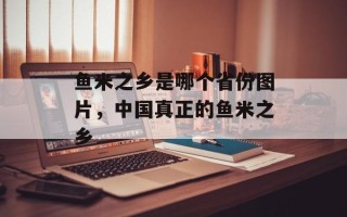 鱼米之乡是哪个省份图片，中国真正的鱼米之乡