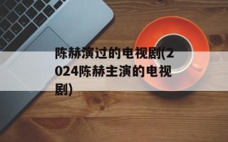 陈赫演过的电视剧(2024陈赫主演的电视剧)