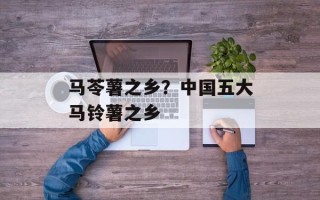马苓薯之乡？中国五大马铃薯之乡