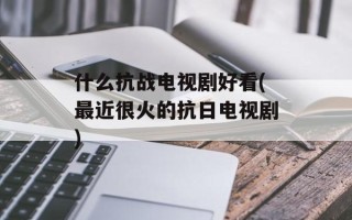 什么抗战电视剧好看(最近很火的抗日电视剧)
