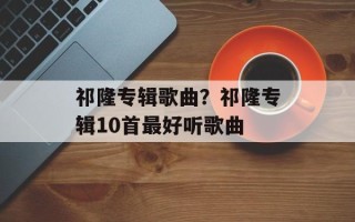 祁隆专辑歌曲？祁隆专辑10首最好听歌曲
