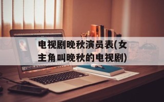 电视剧晚秋演员表(女主角叫晚秋的电视剧)