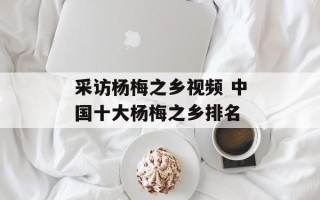 采访杨梅之乡视频 中国十大杨梅之乡排名