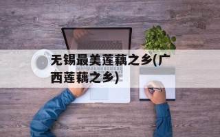 无锡最美莲藕之乡(广西莲藕之乡)