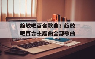 绽放吧百合歌曲？绽放吧百合主题曲全部歌曲