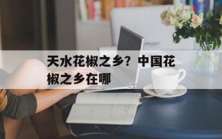 天水花椒之乡？中国花椒之乡在哪