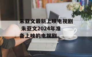 朱亚文最新上映电视剧 朱亚文2024年准备上映的电视剧
