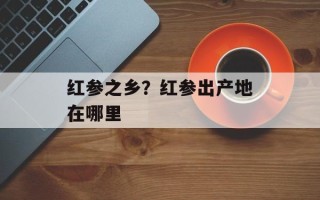 红参之乡？红参出产地在哪里