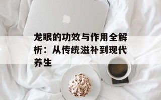 龙眼的功效与作用全解析：从传统滋补到现代养生