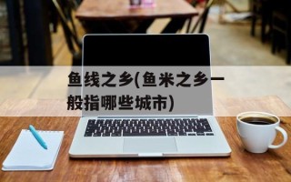 鱼线之乡(鱼米之乡一般指哪些城市)