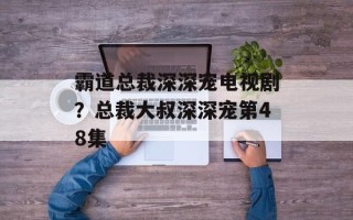 霸道总裁深深宠电视剧？总裁大叔深深宠第48集