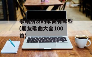 歌唱朋友的歌曲有哪些(朋友歌曲大全100首)