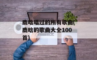 鹿晗唱过的所有歌曲(鹿晗的歌曲大全100首)