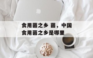 食用菌之乡 菌，中国食用菌之乡是哪里