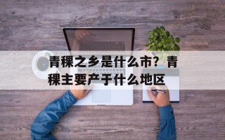 青稞之乡是什么市？青稞主要产于什么地区