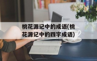 桃花源记中的成语(桃花源记中的四字成语)