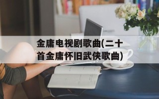 金庸电视剧歌曲(二十首金庸怀旧武侠歌曲)