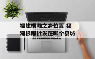 福建根雕之乡位置 福建根雕批发在哪个县城