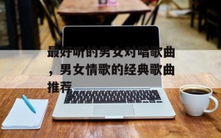 最好听的男女对唱歌曲，男女情歌的经典歌曲推荐