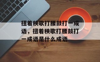 扭着秧歌打腰鼓打一成语，扭着秧歌打腰鼓打一成语是什么成语