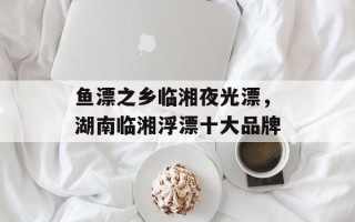 鱼漂之乡临湘夜光漂，湖南临湘浮漂十大品牌