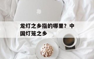 龙灯之乡指的哪里？中国灯笼之乡