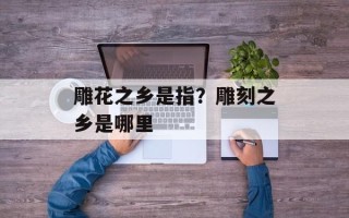 雕花之乡是指？雕刻之乡是哪里