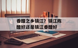 香醋之乡镇江？镇江陈醋好还是镇江香醋好