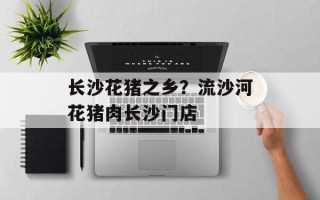 长沙花猪之乡？流沙河花猪肉长沙门店