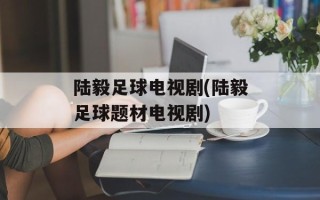 陆毅足球电视剧(陆毅足球题材电视剧)