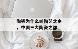 陶瓷为什么叫陶艺之乡，中国三大陶瓷之都