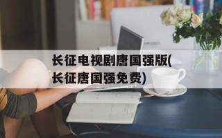 长征电视剧唐国强版(长征唐国强免费)