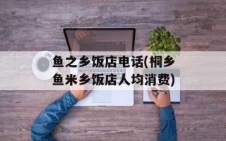 鱼之乡饭店电话(桐乡鱼米乡饭店人均消费)
