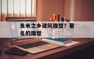 鱼米之乡建筑雕塑？著名的雕塑