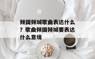 倾国倾城歌曲表达什么？歌曲倾国倾城要表达什么意境