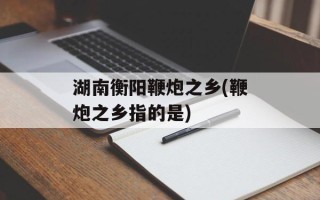 湖南衡阳鞭炮之乡(鞭炮之乡指的是)