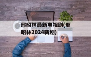 邢昭林最新电视剧(邢昭林2024新剧)